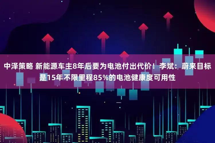 中泽策略 新能源车主8年后要为电池付出代价！李斌：蔚来目标是15年不限里程85%的电池健康度可用性