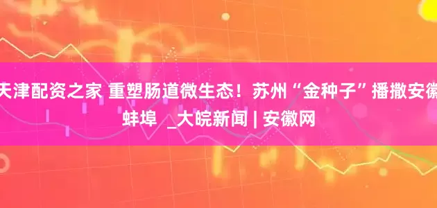 天津配资之家 重塑肠道微生态！苏州“金种子”播撒安徽蚌埠  _大皖新闻 | 安徽网
