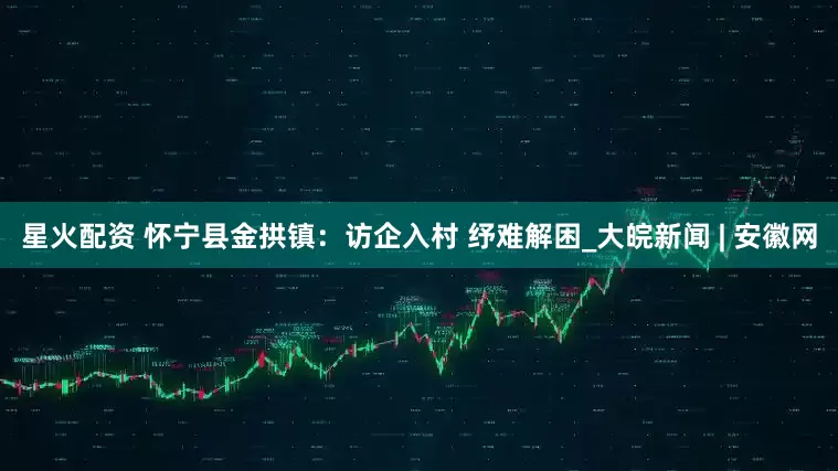星火配资 怀宁县金拱镇：访企入村 纾难解困_大皖新闻 | 安徽网
