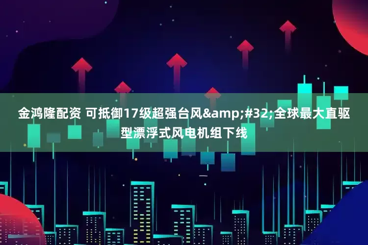 金鸿隆配资 可抵御17级超强台风&#32;全球最大直驱型漂浮式风电机组下线