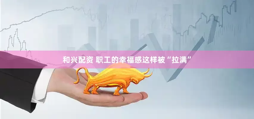 和兴配资 职工的幸福感这样被“拉满”