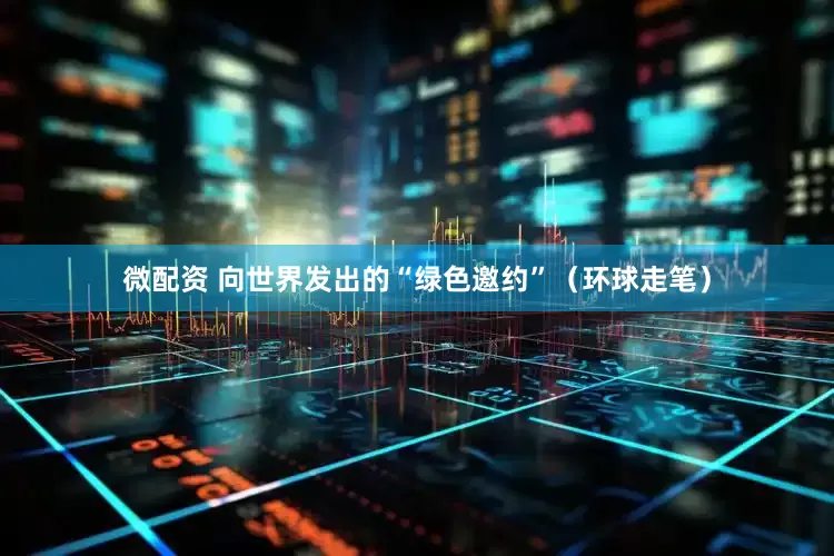 微配资 向世界发出的“绿色邀约”（环球走笔）
