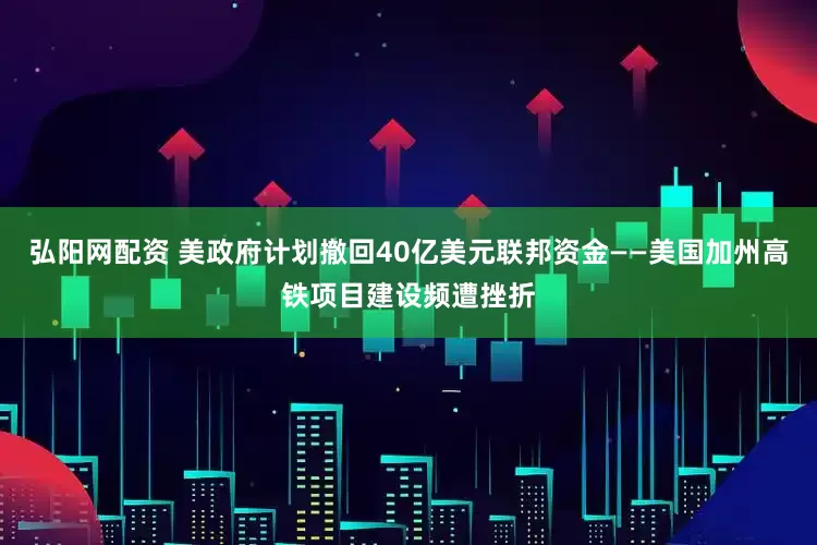 弘阳网配资 美政府计划撤回40亿美元联邦资金——美国加州高铁项目建设频遭挫折