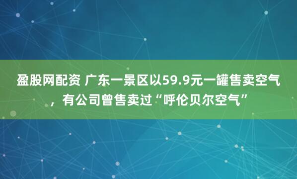 盈股网配资 广东一景区以59.9元一罐售卖空气，有公司曾售卖过“呼伦贝尔空气”