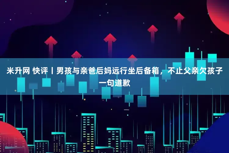 米升网 快评丨男孩与亲爸后妈远行坐后备箱，不止父亲欠孩子一句道歉