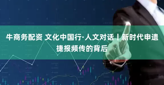 牛商务配资 文化中国行·人文对话丨新时代申遗捷报频传的背后