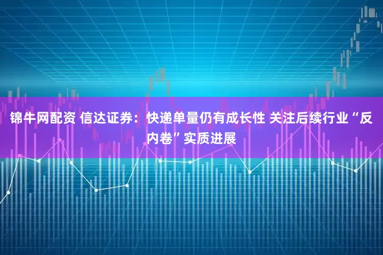 锦牛网配资 信达证券：快递单量仍有成长性 关注后续行业“反内卷”实质进展