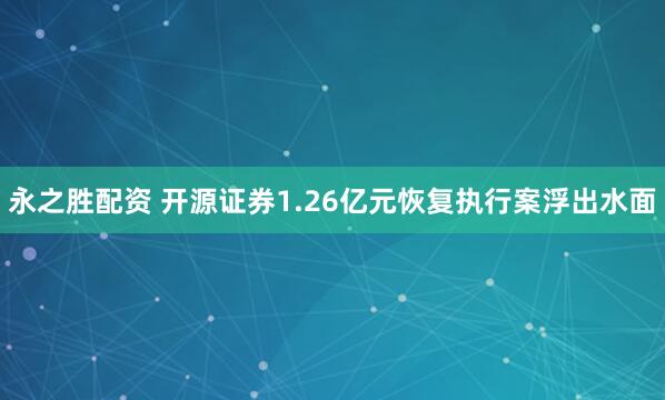 永之胜配资 开源证券1.26亿元恢复执行案浮出水面