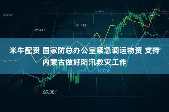 米牛配资 国家防总办公室紧急调运物资 支持内蒙古做好防汛救灾工作