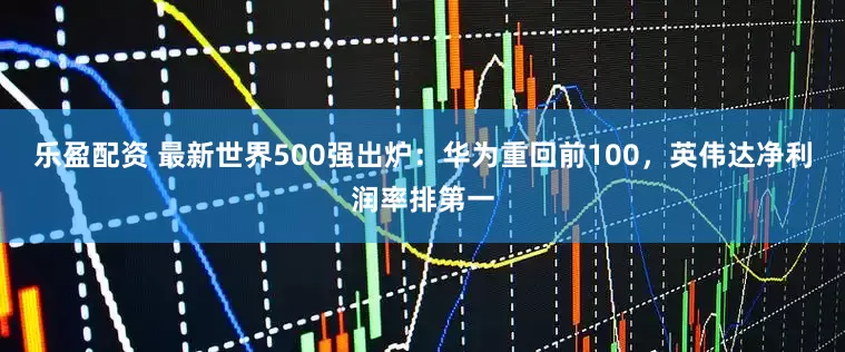 乐盈配资 最新世界500强出炉：华为重回前100，英伟达净利润率排第一