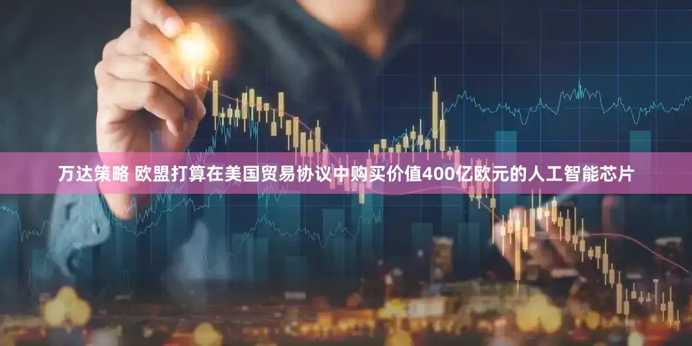 万达策略 欧盟打算在美国贸易协议中购买价值400亿欧元的人工智能芯片