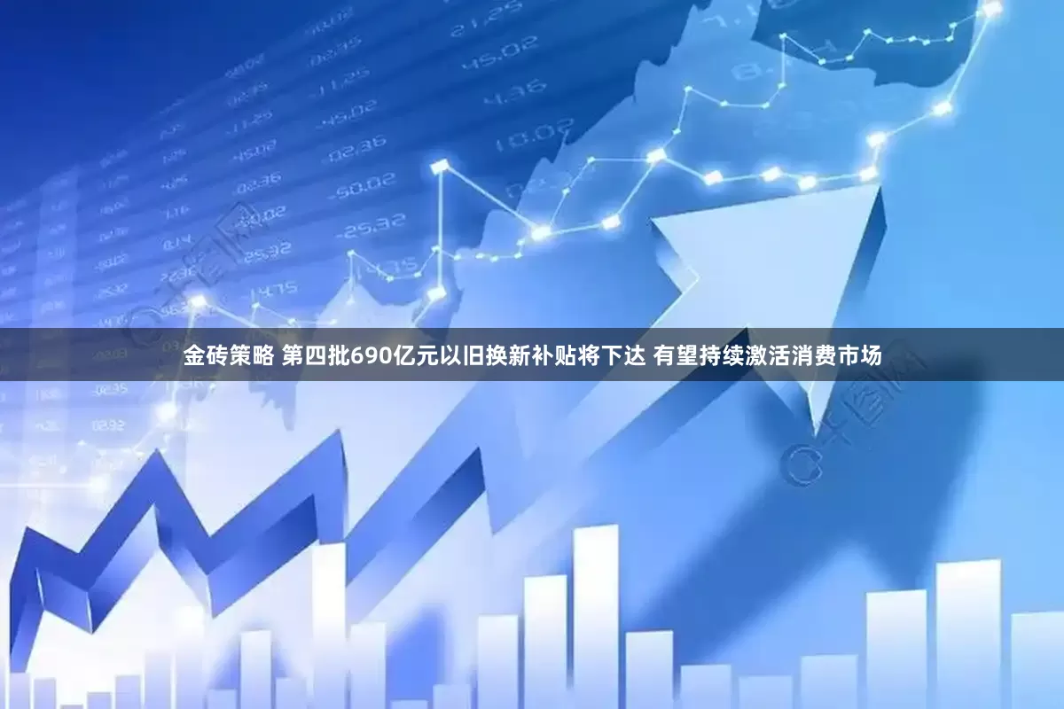 金砖策略 第四批690亿元以旧换新补贴将下达 有望持续激活消费市场