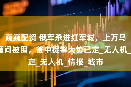 巍巍配资 俄军杀进红军城，上万乌军和北约顾问被围，瓮中捉鳖大势已定_无人机_情报_城市