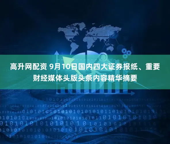 高升网配资 9月10日国内四大证券报纸、重要财经媒体头版头条内容精华摘要