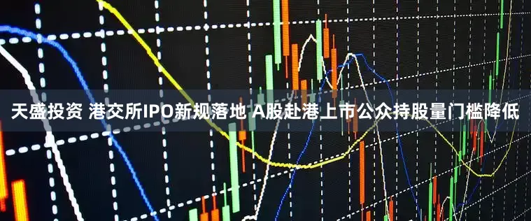 天盛投资 港交所IPO新规落地 A股赴港上市公众持股量门槛降低