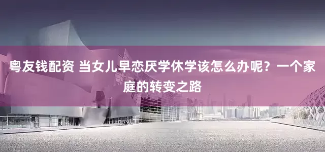 粤友钱配资 当女儿早恋厌学休学该怎么办呢？一个家庭的转变之路