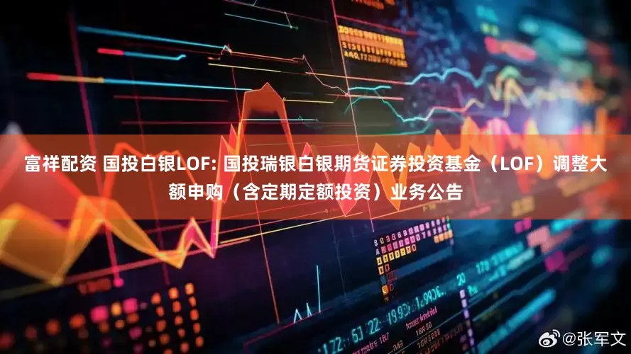 富祥配资 国投白银LOF: 国投瑞银白银期货证券投资基金（LOF）调整大额申购（含定期定额投资）业务公告