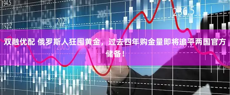 双融优配 俄罗斯人狂囤黄金，过去四年购金量即将追平两国官方储备！