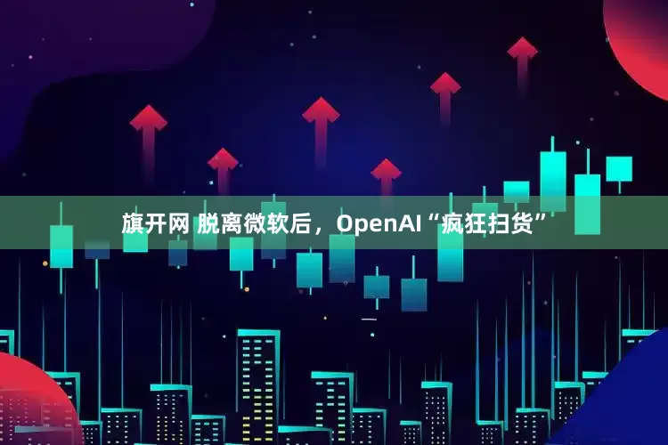 旗开网 脱离微软后，OpenAI“疯狂扫货”