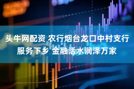 头牛网配资 农行烟台龙口中村支行服务下乡 金融活水润泽万家