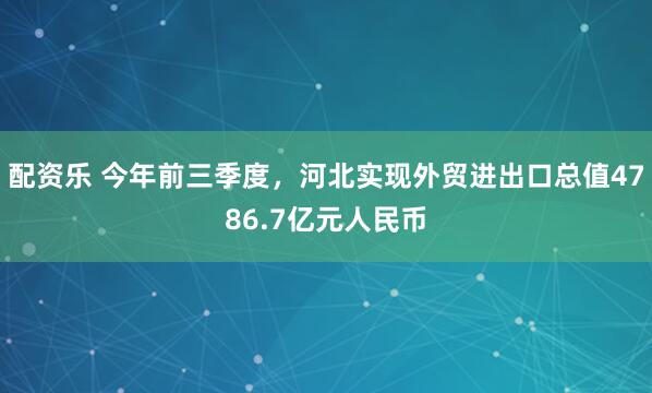 配资乐 今年前三季度，河北实现外贸进出口总值4786.7亿元人民币