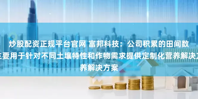 炒股配资正规平台官网 富邦科技：公司积累的田间数据主要用于针对不同土壤特性和作物需求提供定制化营养解决方案