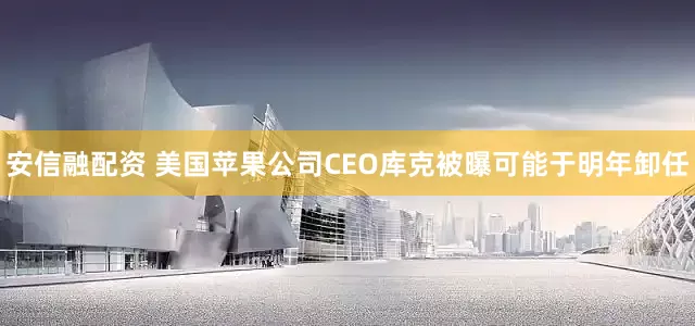 安信融配资 美国苹果公司CEO库克被曝可能于明年卸任