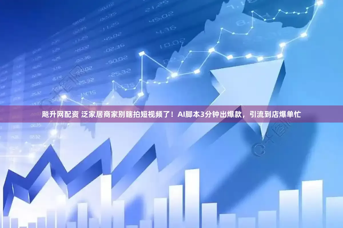 飚升网配资 泛家居商家别瞎拍短视频了！AI脚本3分钟出爆款，引流到店爆单忙