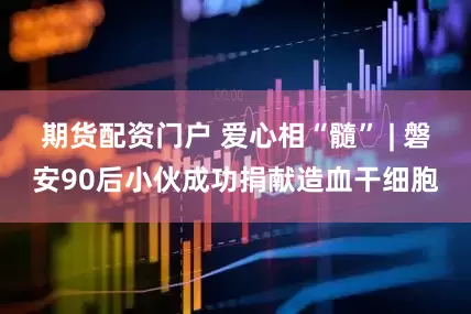 期货配资门户 爱心相“髓” | 磐安90后小伙成功捐献造血干细胞