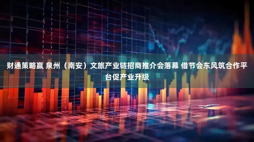 财通策略赢 泉州（南安）文旅产业链招商推介会落幕 借节会东风筑合作平台促产业升级