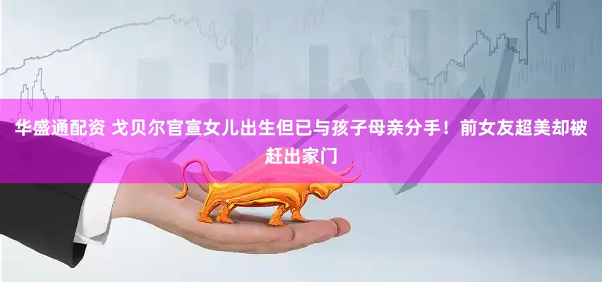 华盛通配资 戈贝尔官宣女儿出生但已与孩子母亲分手!前女友超美却被赶出家门