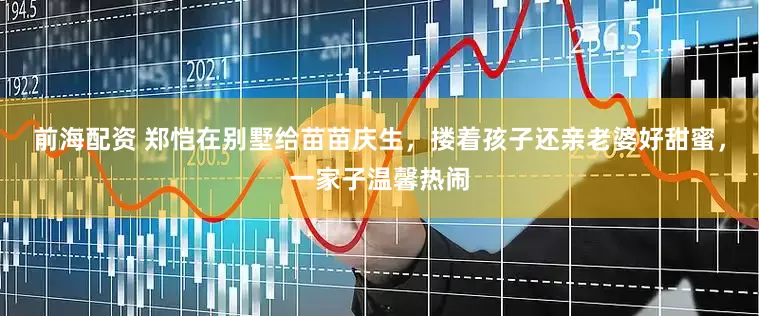 前海配资 郑恺在别墅给苗苗庆生，搂着孩子还亲老婆好甜蜜，一家子温馨热闹