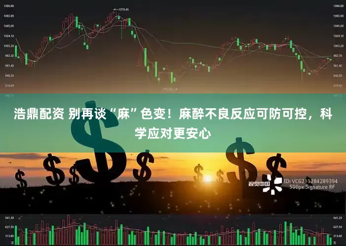 浩鼎配资 别再谈“麻”色变！麻醉不良反应可防可控，科学应对更安心