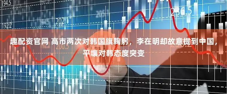 趣配资官网 高市两次对韩国旗鞠躬，李在明却故意提到中国，平壤对韩态度突变