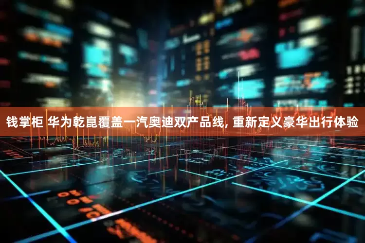 钱掌柜 华为乾崑覆盖一汽奥迪双产品线, 重新定义豪华出行体验