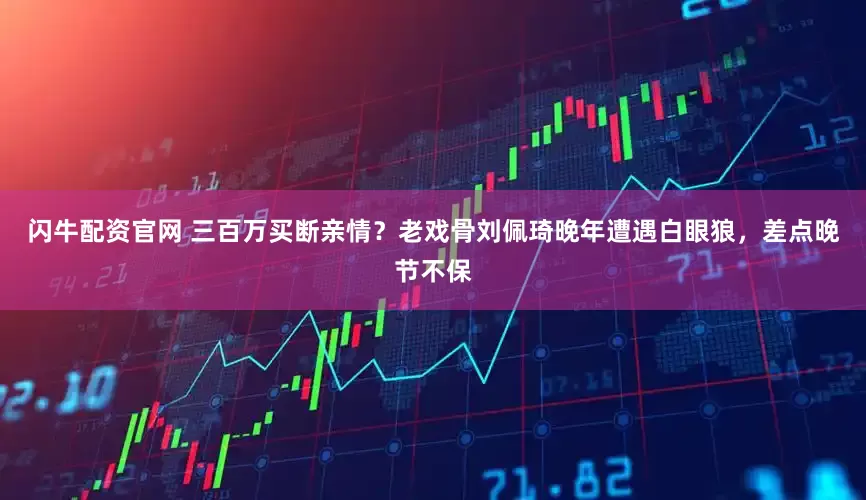 闪牛配资官网 三百万买断亲情？老戏骨刘佩琦晚年遭遇白眼狼，差点晚节不保