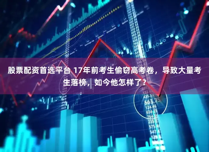 股票配资首选平台 17年前考生偷窃高考卷，导致大量考生落榜，如今他怎样了？