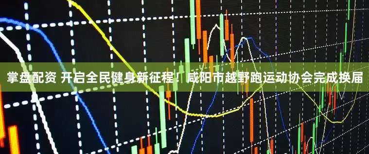 掌盘配资 开启全民健身新征程！咸阳市越野跑运动协会完成换届