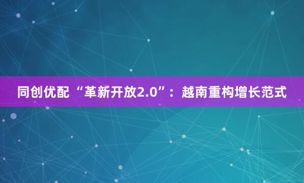 同创优配 “革新开放2.0”：越南重构增长范式