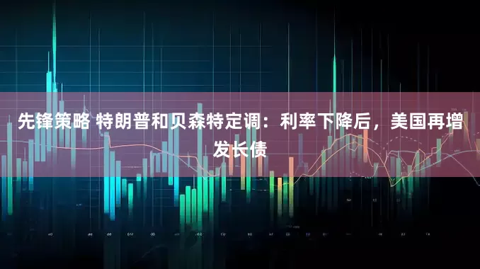 先锋策略 特朗普和贝森特定调：利率下降后，美国再增发长债