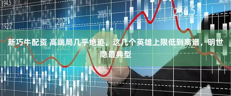 新巧牛配资 高端局几乎绝迹，这几个英雄上限低到离谱，明世隐最典型