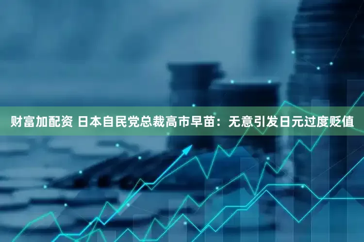 财富加配资 日本自民党总裁高市早苗：无意引发日元过度贬值