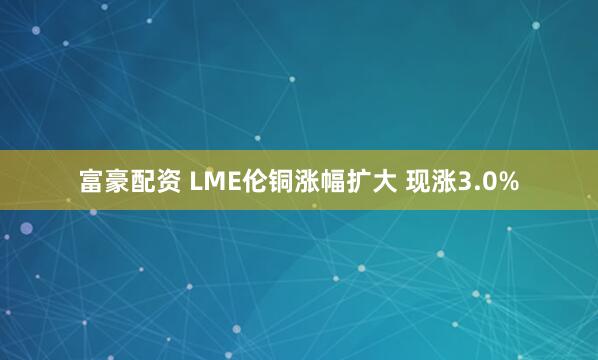 富豪配资 LME伦铜涨幅扩大 现涨3.0%