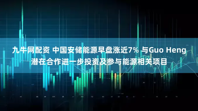 九牛网配资 中国安储能源早盘涨近7% 与Guo Heng潜在合作进一步投资及参与能源相关项目