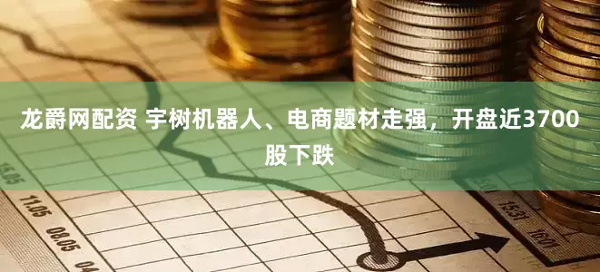 龙爵网配资 宇树机器人、电商题材走强，开盘近3700股下跌